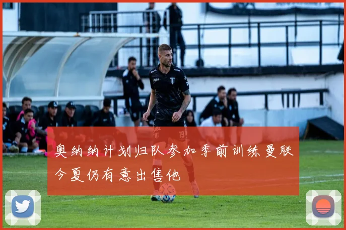 奥纳纳计划归队参加季前训练曼联今夏仍有意出售他