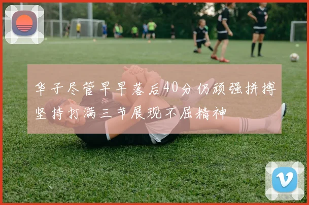 华子尽管早早落后40分仍顽强拼搏坚持打满三节展现不屈精神