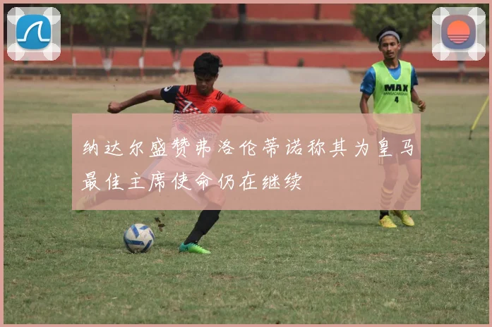 纳达尔盛赞弗洛伦蒂诺称其为皇马最佳主席使命仍在继续