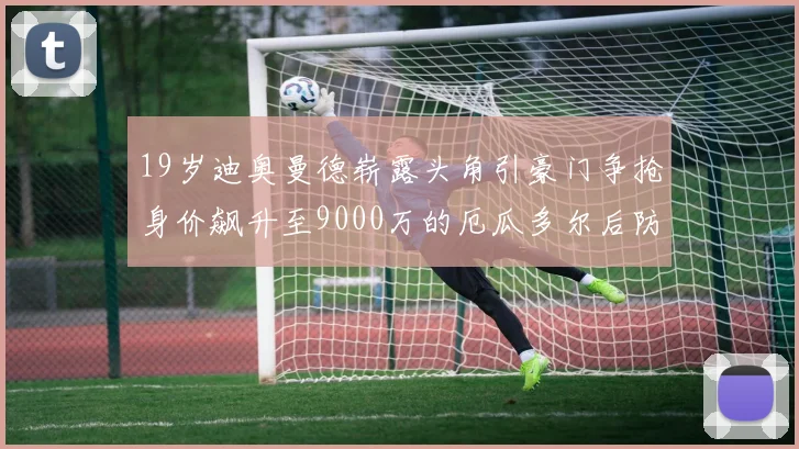 19岁迪奥曼德崭露头角引豪门争抢身价飙升至9000万的厄瓜多尔后防新星