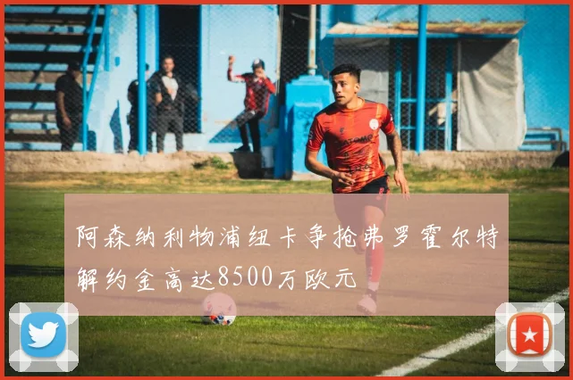 阿森纳利物浦纽卡争抢弗罗霍尔特解约金高达8500万欧元