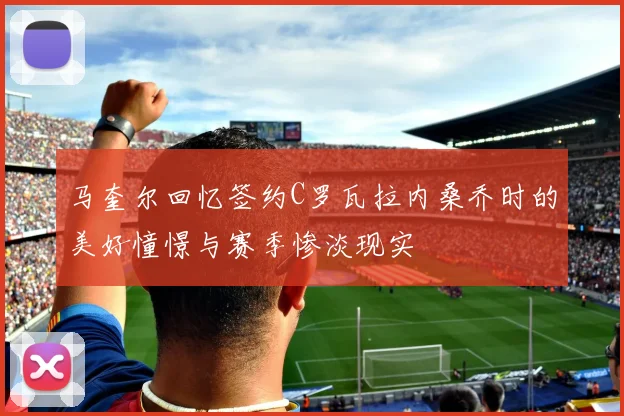 马奎尔回忆签约C罗瓦拉内桑乔时的美好憧憬与赛季惨淡现实