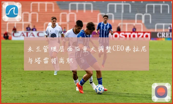 米兰管理层面临重大调整CEO弗拉尼与塔雷将离职
