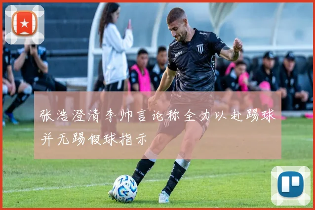 张浩澄清李帅言论称全力以赴踢球并无踢假球指示