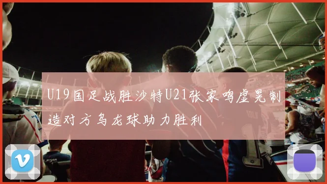 U19国足战胜沙特U21张家鸣虚晃制造对方乌龙球助力胜利