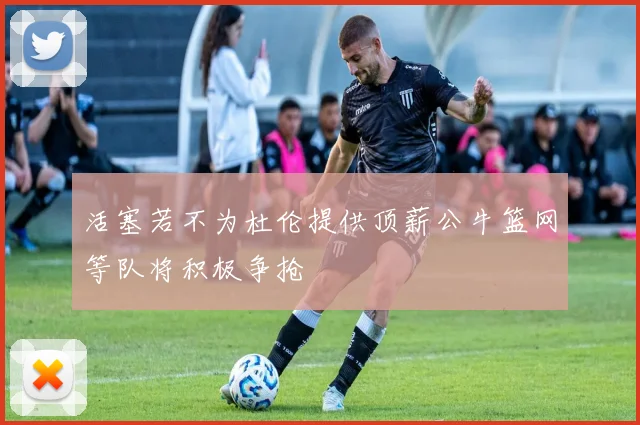 活塞若不为杜伦提供顶薪公牛篮网等队将积极争抢