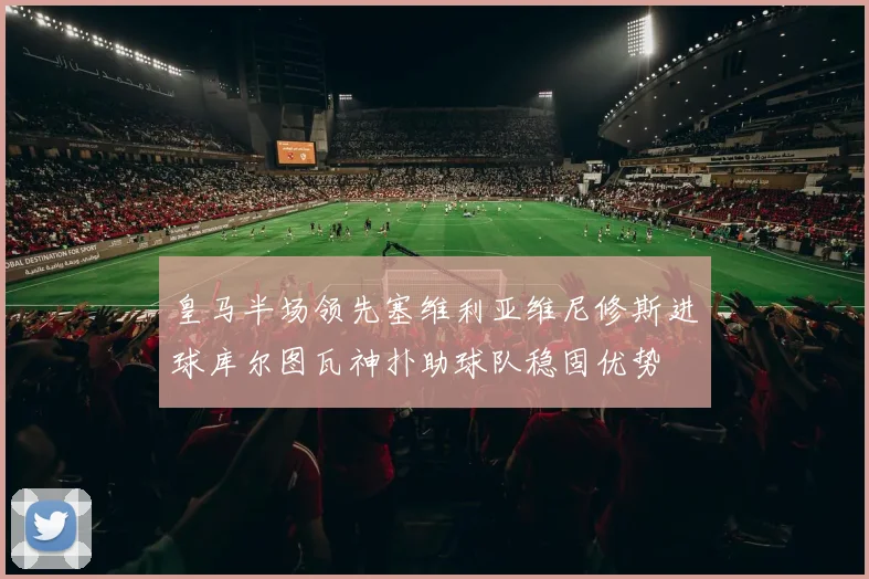 皇马半场领先塞维利亚维尼修斯进球库尔图瓦神扑助球队稳固优势