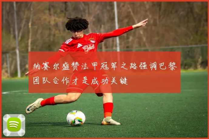 纳赛尔盛赞法甲冠军之路强调巴黎团队合作才是成功关键