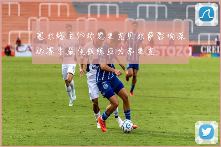 塞尔塔主帅称恩里克贝尔萨影响深远赛季最佳教练应为弗里克