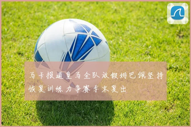 马卡报道皇马全队放假姆巴佩坚持恢复训练力争赛季末复出