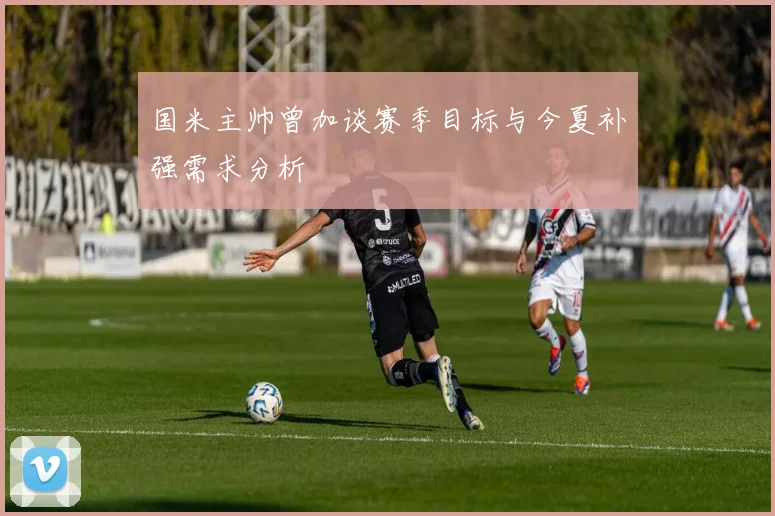 国米主帅曾加谈赛季目标与今夏补强需求分析