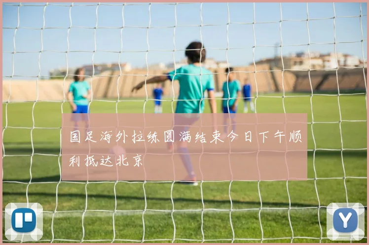 国足海外拉练圆满结束今日下午顺利抵达北京