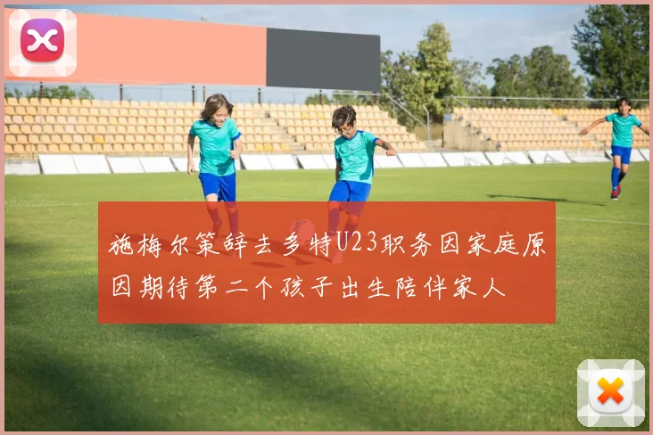 施梅尔策辞去多特U23职务因家庭原因期待第二个孩子出生陪伴家人
