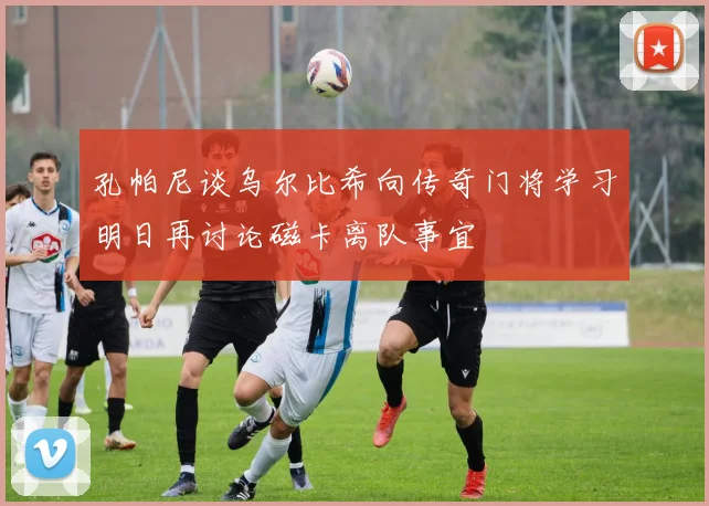孔帕尼谈乌尔比希向传奇门将学习明日再讨论磁卡离队事宜