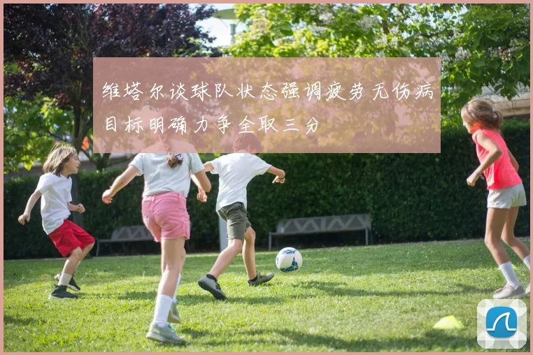 维塔尔谈球队状态强调疲劳无伤病目标明确力争全取三分