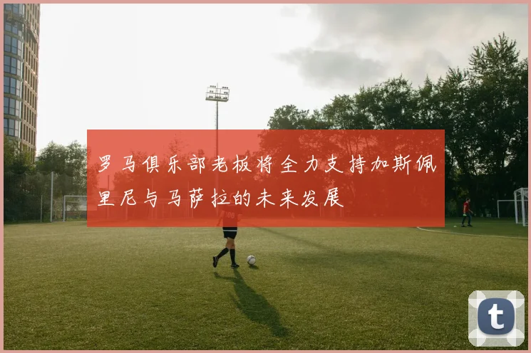 罗马俱乐部老板将全力支持加斯佩里尼与马萨拉的未来发展